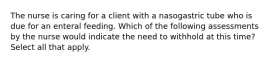 The nurse is caring for a client with a nasogastric tube who is due for an enteral feeding. Which of the following assessments by the nurse would indicate the need to withhold at this time? Select all that apply.