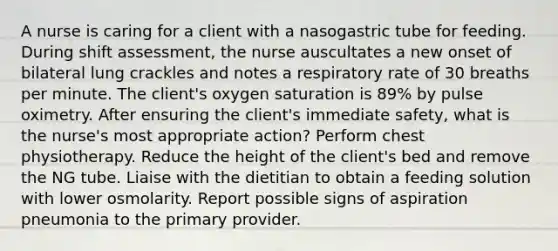 A nurse is caring for a client with a nasogastric tube for feeding. During shift assessment, the nurse auscultates a new onset of bilateral lung crackles and notes a respiratory rate of 30 breaths per minute. The client's oxygen saturation is 89% by pulse oximetry. After ensuring the client's immediate safety, what is the nurse's most appropriate action? Perform chest physiotherapy. Reduce the height of the client's bed and remove the NG tube. Liaise with the dietitian to obtain a feeding solution with lower osmolarity. Report possible signs of aspiration pneumonia to the primary provider.