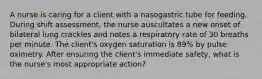 A nurse is caring for a client with a nasogastric tube for feeding. During shift assessment, the nurse auscultates a new onset of bilateral lung crackles and notes a respiratory rate of 30 breaths per minute. The client's oxygen saturation is 89% by pulse oximetry. After ensuring the client's immediate safety, what is the nurse's most appropriate action?