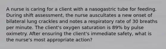 A nurse is caring for a client with a nasogastric tube for feeding. During shift assessment, the nurse auscultates a new onset of bilateral lung crackles and notes a respiratory rate of 30 breaths per minute. The client's oxygen saturation is 89% by pulse oximetry. After ensuring the client's immediate safety, what is the nurse's most appropriate action?