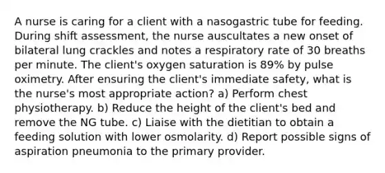 A nurse is caring for a client with a nasogastric tube for feeding. During shift assessment, the nurse auscultates a new onset of bilateral lung crackles and notes a respiratory rate of 30 breaths per minute. The client's oxygen saturation is 89% by pulse oximetry. After ensuring the client's immediate safety, what is the nurse's most appropriate action? a) Perform chest physiotherapy. b) Reduce the height of the client's bed and remove the NG tube. c) Liaise with the dietitian to obtain a feeding solution with lower osmolarity. d) Report possible signs of aspiration pneumonia to the primary provider.