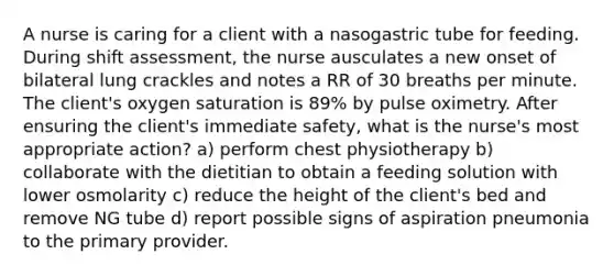 A nurse is caring for a client with a nasogastric tube for feeding. During shift assessment, the nurse ausculates a new onset of bilateral lung crackles and notes a RR of 30 breaths per minute. The client's oxygen saturation is 89% by pulse oximetry. After ensuring the client's immediate safety, what is the nurse's most appropriate action? a) perform chest physiotherapy b) collaborate with the dietitian to obtain a feeding solution with lower osmolarity c) reduce the height of the client's bed and remove NG tube d) report possible signs of aspiration pneumonia to the primary provider.