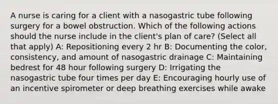 A nurse is caring for a client with a nasogastric tube following surgery for a bowel obstruction. Which of the following actions should the nurse include in the client's plan of care? (Select all that apply) A: Repositioning every 2 hr B: Documenting the color, consistency, and amount of nasogastric drainage C: Maintaining bedrest for 48 hour following surgery D: Irrigating the nasogastric tube four times per day E: Encouraging hourly use of an incentive spirometer or deep breathing exercises while awake