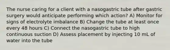 The nurse caring for a client with a nasogastric tube after gastric surgery would anticipate performing which action? A) Monitor for signs of electrolyte imbalance B) Change the tube at least once every 48 hours C) Connect the nasogastric tube to high continuous suction D) Assess placement by injecting 10 mL of water into the tube