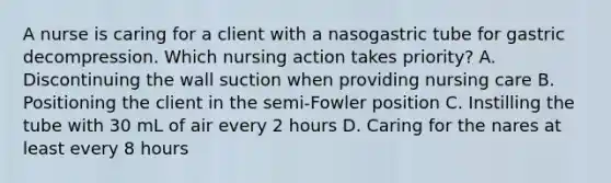 A nurse is caring for a client with a nasogastric tube for gastric decompression. Which nursing action takes priority? A. Discontinuing the wall suction when providing nursing care B. Positioning the client in the semi-Fowler position C. Instilling the tube with 30 mL of air every 2 hours D. Caring for the nares at least every 8 hours