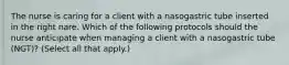 The nurse is caring for a client with a nasogastric tube inserted in the right nare. Which of the following protocols should the nurse anticipate when managing a client with a nasogastric tube (NGT)? (Select all that apply.)