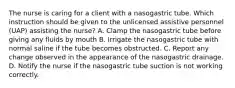 The nurse is caring for a client with a nasogastric tube. Which instruction should be given to the unlicensed assistive personnel (UAP) assisting the nurse? A. Clamp the nasogastric tube before giving any fluids by mouth B. Irrigate the nasogastric tube with normal saline if the tube becomes obstructed. C. Report any change observed in the appearance of the nasogastric drainage. D. Notify the nurse if the nasogastric tube suction is not working correctly.