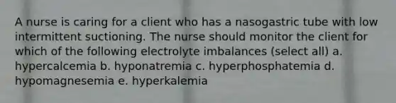 A nurse is caring for a client who has a nasogastric tube with low intermittent suctioning. The nurse should monitor the client for which of the following electrolyte imbalances (select all) a. hypercalcemia b. hyponatremia c. hyperphosphatemia d. hypomagnesemia e. hyperkalemia