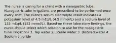 The nurse is caring for a client with a nasogastric tube. Nasogastric tube irrigations are prescribed to be performed once every shift. The client's serum electrolyte result indicates a potassium level of 4.5 mEq/L (4.5 mmol/L) and a sodium level of 132 mEq/L (132 mmol/L). Based on these laboratory findings, the nurse should select which solution to use for the nasogastric tube irrigation? 1. Tap water 2. Sterile water 3. Distilled water 4. Sodium chloride