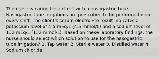 The nurse is caring for a client with a nasogastric tube. Nasogastric tube irrigations are prescribed to be performed once every shift. The client's serum electrolyte result indicates a potassium level of 4.5 mEq/L (4.5 mmol/L) and a sodium level of 132 mEq/L (132 mmol/L). Based on these laboratory findings, the nurse should select which solution to use for the nasogastric tube irrigation? 1. Tap water 2. Sterile water 3. Distilled water 4. Sodium chloride