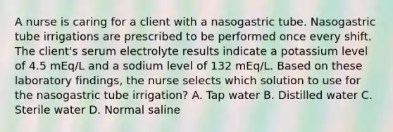 A nurse is caring for a client with a nasogastric tube. Nasogastric tube irrigations are prescribed to be performed once every shift. The client's serum electrolyte results indicate a potassium level of 4.5 mEq/L and a sodium level of 132 mEq/L. Based on these laboratory findings, the nurse selects which solution to use for the nasogastric tube irrigation? A. Tap water B. Distilled water C. Sterile water D. Normal saline