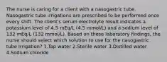 The nurse is caring for a client with a nasogastric tube. Nasogastric tube irrigations are prescribed to be performed once every shift. The client's serum electrolyte result indicates a potassium level of 4.5 mEq/L (4.5 mmol/L) and a sodium level of 132 mEq/L (132 mmol/L). Based on these laboratory findings, the nurse should select which solution to use for the nasogastric tube irrigation? 1.Tap water 2.Sterile water 3.Distilled water 4.Sodium chloride