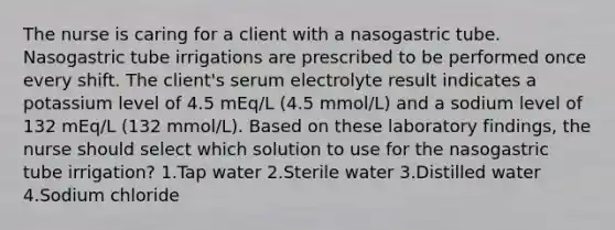 The nurse is caring for a client with a nasogastric tube. Nasogastric tube irrigations are prescribed to be performed once every shift. The client's serum electrolyte result indicates a potassium level of 4.5 mEq/L (4.5 mmol/L) and a sodium level of 132 mEq/L (132 mmol/L). Based on these laboratory findings, the nurse should select which solution to use for the nasogastric tube irrigation? 1.Tap water 2.Sterile water 3.Distilled water 4.Sodium chloride