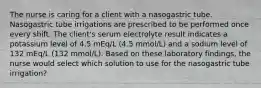 The nurse is caring for a client with a nasogastric tube. Nasogastric tube irrigations are prescribed to be performed once every shift. The client's serum electrolyte result indicates a potassium level of 4.5 mEq/L (4.5 mmol/L) and a sodium level of 132 mEq/L (132 mmol/L). Based on these laboratory findings, the nurse would select which solution to use for the nasogastric tube irrigation?