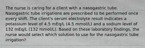 The nurse is caring for a client with a nasogastric tube. Nasogastric tube irrigations are prescribed to be performed once every shift. The client's serum electrolyte result indicates a potassium level of 4.5 mEq/L (4.5 mmol/L) and a sodium level of 132 mEq/L (132 mmol/L). Based on these laboratory findings, the nurse would select which solution to use for the nasogastric tube irrigation?