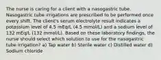 The nurse is caring for a client with a nasogastric tube. Nasogastric tube irrigations are prescribed to be performed once every shift. The client's serum electrolyte result indicates a potassium level of 4.5 mEq/L (4.5 mmol/L) and a sodium level of 132 mEq/L (132 mmol/L). Based on these laboratory findings, the nurse should select which solution to use for the nasogastric tube irrigation? a) Tap water b) Sterile water c) Distilled water d) Sodium chloride