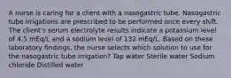 A nurse is caring for a client with a nasogastric tube. Nasogastric tube irrigations are prescribed to be performed once every shift. The client's serum electrolyte results indicate a potassium level of 4.5 mEq/L and a sodium level of 132 mEq/L. Based on these laboratory findings, the nurse selects which solution to use for the nasogastric tube irrigation? Tap water Sterile water Sodium chloride Distilled water