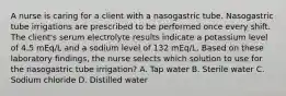 A nurse is caring for a client with a nasogastric tube. Nasogastric tube irrigations are prescribed to be performed once every shift. The client's serum electrolyte results indicate a potassium level of 4.5 mEq/L and a sodium level of 132 mEq/L. Based on these laboratory findings, the nurse selects which solution to use for the nasogastric tube irrigation? A. Tap water B. Sterile water C. Sodium chloride D. Distilled water