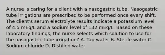 A nurse is caring for a client with a nasogastric tube. Nasogastric tube irrigations are prescribed to be performed once every shift. The client's serum electrolyte results indicate a potassium level of 4.5 mEq/L and a sodium level of 132 mEq/L. Based on these laboratory findings, the nurse selects which solution to use for the nasogastric tube irrigation? A. Tap water B. Sterile water C. Sodium chloride D. Distilled water