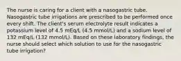 The nurse is caring for a client with a nasogastric tube. Nasogastric tube irrigations are prescribed to be performed once every shift. The client's serum electrolyte result indicates a potassium level of 4.5 mEq/L (4.5 mmol/L) and a sodium level of 132 mEq/L (132 mmol/L). Based on these laboratory findings, the nurse should select which solution to use for the nasogastric tube irrigation?