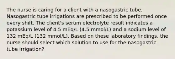 The nurse is caring for a client with a nasogastric tube. Nasogastric tube irrigations are prescribed to be performed once every shift. The client's serum electrolyte result indicates a potassium level of 4.5 mEq/L (4.5 mmol/L) and a sodium level of 132 mEq/L (132 mmol/L). Based on these laboratory findings, the nurse should select which solution to use for the nasogastric tube irrigation?