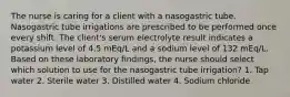 The nurse is caring for a client with a nasogastric tube. Nasogastric tube irrigations are prescribed to be performed once every shift. The client's serum electrolyte result indicates a potassium level of 4.5 mEq/L and a sodium level of 132 mEq/L. Based on these laboratory findings, the nurse should select which solution to use for the nasogastric tube irrigation? 1. Tap water 2. Sterile water 3. Distilled water 4. Sodium chloride