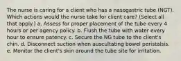 The nurse is caring for a client who has a nasogastric tube (NGT). Which actions would the nurse take for client care? (Select all that apply.) a. Assess for proper placement of the tube every 4 hours or per agency policy. b. Flush the tube with water every hour to ensure patency. c. Secure the NG tube to the client's chin. d. Disconnect suction when auscultating bowel peristalsis. e. Monitor the client's skin around the tube site for irritation.