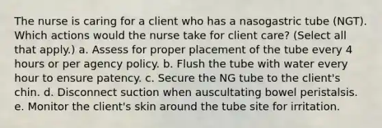 The nurse is caring for a client who has a nasogastric tube (NGT). Which actions would the nurse take for client care? (Select all that apply.) a. Assess for proper placement of the tube every 4 hours or per agency policy. b. Flush the tube with water every hour to ensure patency. c. Secure the NG tube to the client's chin. d. Disconnect suction when auscultating bowel peristalsis. e. Monitor the client's skin around the tube site for irritation.