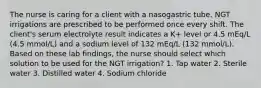 The nurse is caring for a client with a nasogastric tube. NGT irrigations are prescribed to be performed once every shift. The client's serum electrolyte result indicates a K+ level or 4.5 mEq/L (4.5 mmol/L) and a sodium level of 132 mEq/L (132 mmol/L). Based on these lab findings, the nurse should select which solution to be used for the NGT irrigation? 1. Tap water 2. Sterile water 3. Distilled water 4. Sodium chloride