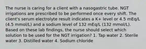 The nurse is caring for a client with a nasogastric tube. NGT irrigations are prescribed to be performed once every shift. The client's serum electrolyte result indicates a K+ level or 4.5 mEq/L (4.5 mmol/L) and a sodium level of 132 mEq/L (132 mmol/L). Based on these lab findings, the nurse should select which solution to be used for the NGT irrigation? 1. Tap water 2. Sterile water 3. Distilled water 4. Sodium chloride