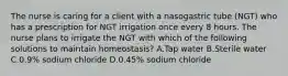 The nurse is caring for a client with a nasogastric tube (NGT) who has a prescription for NGT irrigation once every 8 hours. The nurse plans to irrigate the NGT with which of the following solutions to maintain homeostasis? A.Tap water B.Sterile water C.0.9% sodium chloride D.0.45% sodium chloride