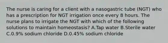 The nurse is caring for a client with a nasogastric tube (NGT) who has a prescription for NGT irrigation once every 8 hours. The nurse plans to irrigate the NGT with which of the following solutions to maintain homeostasis? A.Tap water B.Sterile water C.0.9% sodium chloride D.0.45% sodium chloride