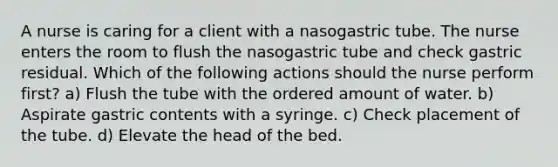 A nurse is caring for a client with a nasogastric tube. The nurse enters the room to flush the nasogastric tube and check gastric residual. Which of the following actions should the nurse perform first? a) Flush the tube with the ordered amount of water. b) Aspirate gastric contents with a syringe. c) Check placement of the tube. d) Elevate the head of the bed.