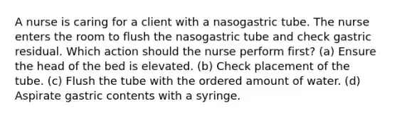 A nurse is caring for a client with a nasogastric tube. The nurse enters the room to flush the nasogastric tube and check gastric residual. Which action should the nurse perform first? (a) Ensure the head of the bed is elevated. (b) Check placement of the tube. (c) Flush the tube with the ordered amount of water. (d) Aspirate gastric contents with a syringe.