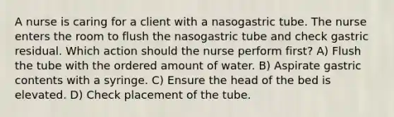 A nurse is caring for a client with a nasogastric tube. The nurse enters the room to flush the nasogastric tube and check gastric residual. Which action should the nurse perform first? A) Flush the tube with the ordered amount of water. B) Aspirate gastric contents with a syringe. C) Ensure the head of the bed is elevated. D) Check placement of the tube.