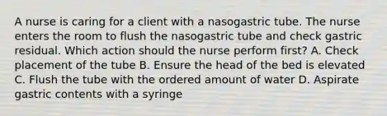 A nurse is caring for a client with a nasogastric tube. The nurse enters the room to flush the nasogastric tube and check gastric residual. Which action should the nurse perform first? A. Check placement of the tube B. Ensure the head of the bed is elevated C. Flush the tube with the ordered amount of water D. Aspirate gastric contents with a syringe