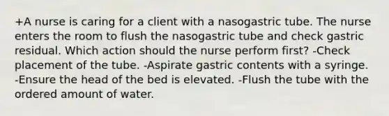 +A nurse is caring for a client with a nasogastric tube. The nurse enters the room to flush the nasogastric tube and check gastric residual. Which action should the nurse perform first? -Check placement of the tube. -Aspirate gastric contents with a syringe. -Ensure the head of the bed is elevated. -Flush the tube with the ordered amount of water.