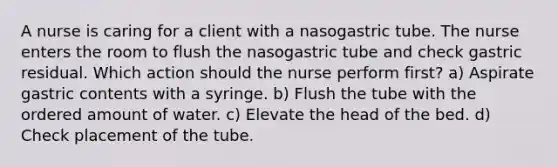 A nurse is caring for a client with a nasogastric tube. The nurse enters the room to flush the nasogastric tube and check gastric residual. Which action should the nurse perform first? a) Aspirate gastric contents with a syringe. b) Flush the tube with the ordered amount of water. c) Elevate the head of the bed. d) Check placement of the tube.