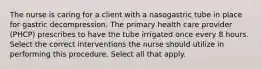 The nurse is caring for a client with a nasogastric tube in place for gastric decompression. The primary health care provider (PHCP) prescribes to have the tube irrigated once every 8 hours. Select the correct interventions the nurse should utilize in performing this procedure. Select all that apply.