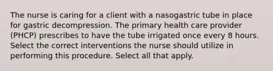 The nurse is caring for a client with a nasogastric tube in place for gastric decompression. The primary health care provider (PHCP) prescribes to have the tube irrigated once every 8 hours. Select the correct interventions the nurse should utilize in performing this procedure. Select all that apply.