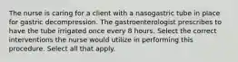 The nurse is caring for a client with a nasogastric tube in place for gastric decompression. The gastroenterologist prescribes to have the tube irrigated once every 8 hours. Select the correct interventions the nurse would utilize in performing this procedure. Select all that apply.