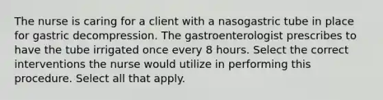 The nurse is caring for a client with a nasogastric tube in place for gastric decompression. The gastroenterologist prescribes to have the tube irrigated once every 8 hours. Select the correct interventions the nurse would utilize in performing this procedure. Select all that apply.