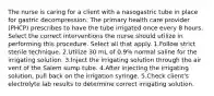 The nurse is caring for a client with a nasogastric tube in place for gastric decompression. The primary health care provider (PHCP) prescribes to have the tube irrigated once every 8 hours. Select the correct interventions the nurse should utilize in performing this procedure. Select all that apply. 1.Follow strict sterile technique. 2.Utilize 30 mL of 0.9% normal saline for the irrigating solution. 3.Inject the irrigating solution through the air vent of the Salem sump tube. 4.After injecting the irrigating solution, pull back on the irrigation syringe. 5.Check client's electrolyte lab results to determine correct irrigating solution.