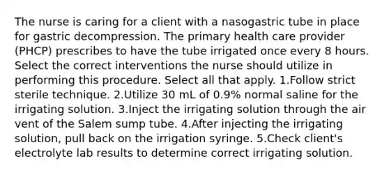 The nurse is caring for a client with a nasogastric tube in place for gastric decompression. The primary health care provider (PHCP) prescribes to have the tube irrigated once every 8 hours. Select the correct interventions the nurse should utilize in performing this procedure. Select all that apply. 1.Follow strict sterile technique. 2.Utilize 30 mL of 0.9% normal saline for the irrigating solution. 3.Inject the irrigating solution through the air vent of the Salem sump tube. 4.After injecting the irrigating solution, pull back on the irrigation syringe. 5.Check client's electrolyte lab results to determine correct irrigating solution.