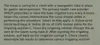 The nurse is caring for a client with a nasogastric tube in place for gastric decompression. The primary health care provider (PHCP) prescribes to have the tube irrigated once every 8 hours. Select the correct interventions the nurse should utilize in performing this procedure. Select all that apply. A. Follow strict sterile technique B. Utilize 30 mL of 0.9% normal saline for the irrigating solution C. Inject the irrigating solution through the air vent of the Salem sump tube D. After injecting the irrigating solution, pull back on the irrigation syringe E. Check client's electrolyte lab results to determine correct irrigating solution