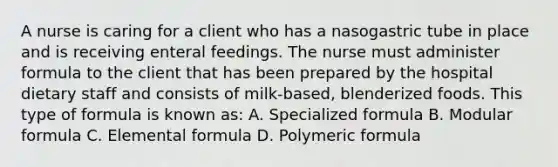 A nurse is caring for a client who has a nasogastric tube in place and is receiving enteral feedings. The nurse must administer formula to the client that has been prepared by the hospital dietary staff and consists of milk-based, blenderized foods. This type of formula is known as: A. Specialized formula B. Modular formula C. Elemental formula D. Polymeric formula