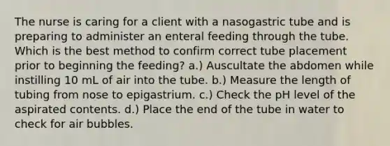 The nurse is caring for a client with a nasogastric tube and is preparing to administer an enteral feeding through the tube. Which is the best method to confirm correct tube placement prior to beginning the feeding? a.) Auscultate the abdomen while instilling 10 mL of air into the tube. b.) Measure the length of tubing from nose to epigastrium. c.) Check the pH level of the aspirated contents. d.) Place the end of the tube in water to check for air bubbles.