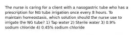 The nurse is caring for a client with a nasogastric tube who has a prescription for NG tube irrigation once every 8 hours. To maintain homeostasis, which solution should the nurse use to irrigate the NG tube? 1) Tap water 2) Sterile water 3) 0.9% sodium chloride 4) 0.45% sodium chloride