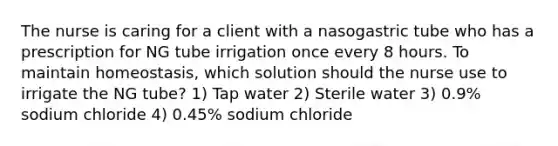 The nurse is caring for a client with a nasogastric tube who has a prescription for NG tube irrigation once every 8 hours. To maintain homeostasis, which solution should the nurse use to irrigate the NG tube? 1) Tap water 2) Sterile water 3) 0.9% sodium chloride 4) 0.45% sodium chloride