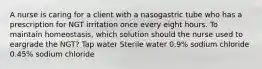 A nurse is caring for a client with a nasogastric tube who has a prescription for NGT irritation once every eight hours. To maintain homeostasis, which solution should the nurse used to eargrade the NGT? Tap water Sterile water 0.9% sodium chloride 0.45% sodium chloride